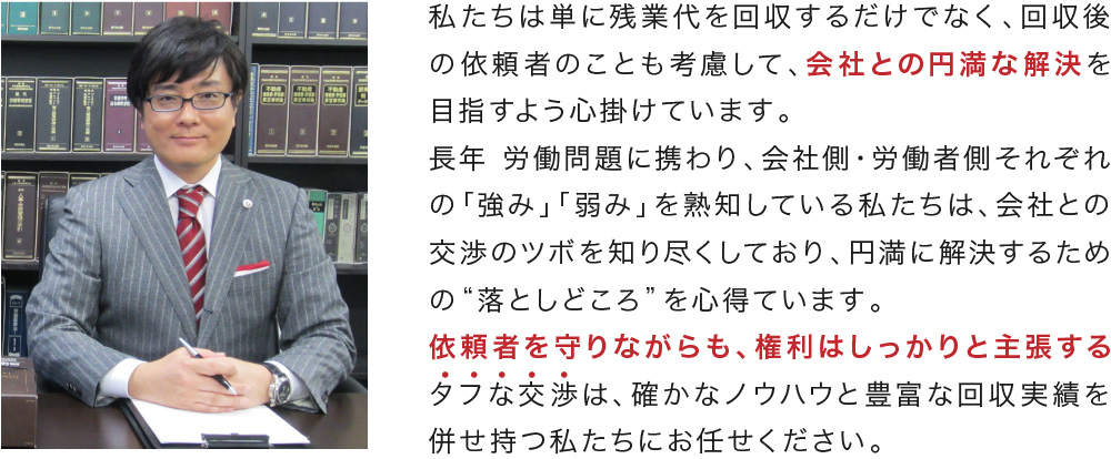 私たちは単に残業代を回収するだけでなく、回収後の依頼者のことも考慮して、会社との円満な解決を目指すよう心掛けています。長年 労働問題に携わり、会社側・労働者側それぞれの「強み」「弱み」を熟知している私たちは、会社との交渉のツボを知り尽くしており、円満に解決するための“落としどころ”を心得ています。依頼者を守りながらも、権利はしっかりと主張するタフな交渉は、確かなノウハウと豊富な回収実績を併せ持つ私たちにお任せください。